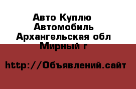 Авто Куплю - Автомобиль. Архангельская обл.,Мирный г.